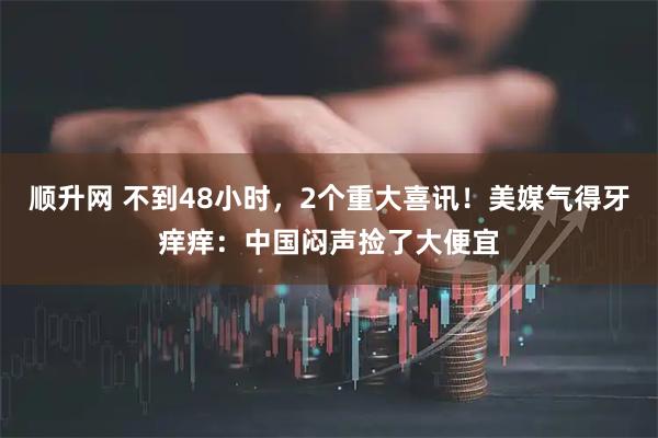 顺升网 不到48小时，2个重大喜讯！美媒气得牙痒痒：中国闷声捡了大便宜