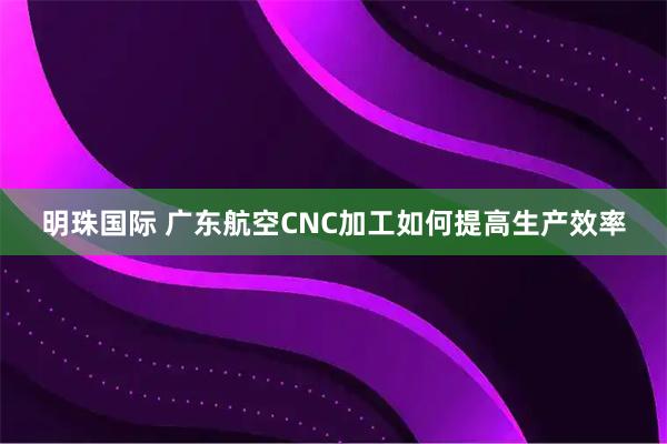 明珠国际 广东航空CNC加工如何提高生产效率