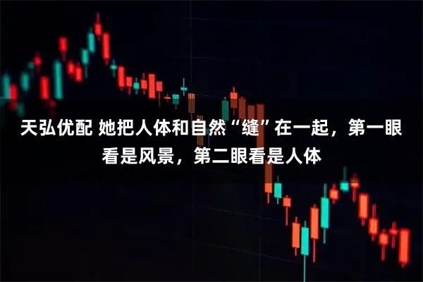 天弘优配 她把人体和自然“缝”在一起,第一眼看是风景,第二眼看是人体