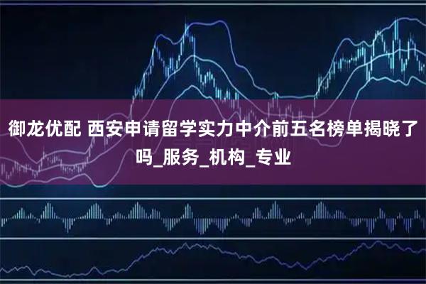 御龙优配 西安申请留学实力中介前五名榜单揭晓了吗_服务_机构_专业