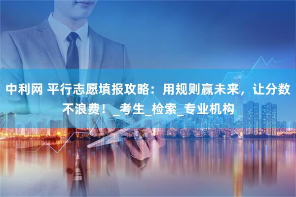 中利网 平行志愿填报攻略：用规则赢未来，让分数不浪费！_考生_检索_专业机构