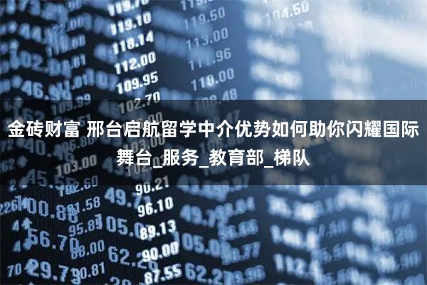 金砖财富 邢台启航留学中介优势如何助你闪耀国际舞台_服务_教育部_梯队