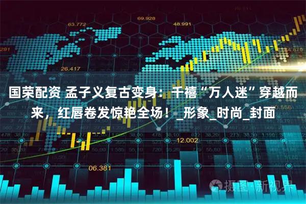 国荣配资 孟子义复古变身:千禧“万人迷”穿越而来,红唇卷发惊艳全场!_形象_时尚_封面