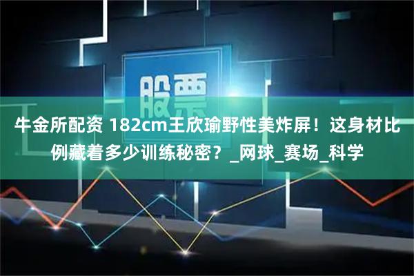 牛金所配资 182cm王欣瑜野性美炸屏!这身材比例藏着多少训练秘密?_网球_赛场_科学